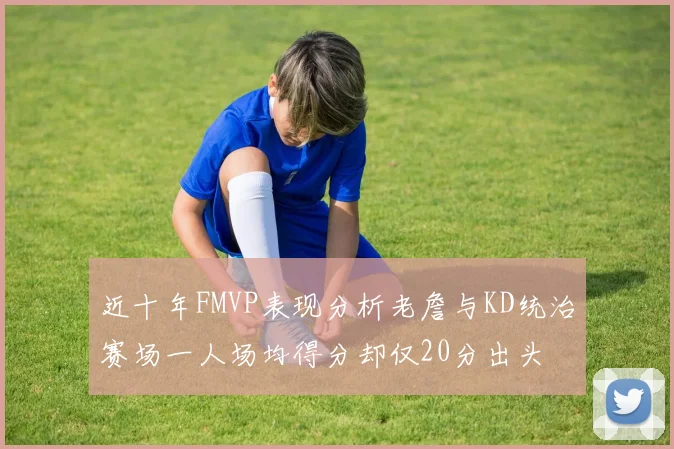 近十年FMVP表现分析老詹与KD统治赛场一人场均得分却仅20分出头