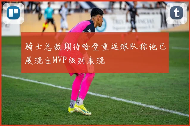 骑士总裁期待哈登重返球队称他已展现出MVP级别表现