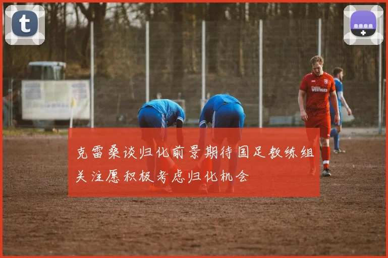 克雷桑谈归化前景期待国足教练组关注愿积极考虑归化机会