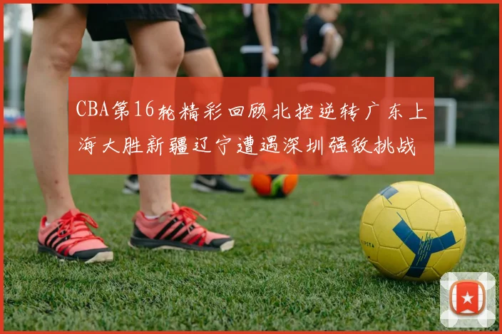 CBA第16轮精彩回顾北控逆转广东上海大胜新疆辽宁遭遇深圳强敌挑战