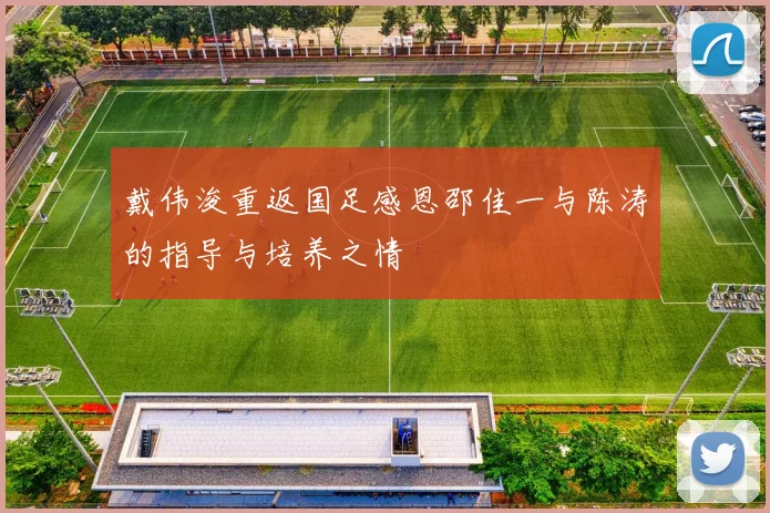 戴伟浚重返国足感恩邵佳一与陈涛的指导与培养之情