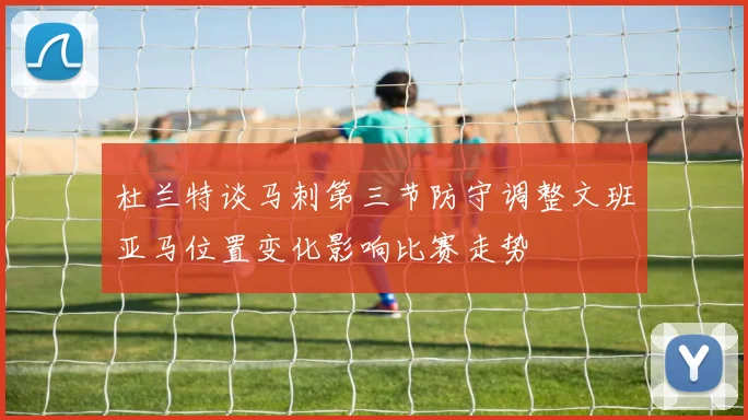 杜兰特谈马刺第三节防守调整文班亚马位置变化影响比赛走势
