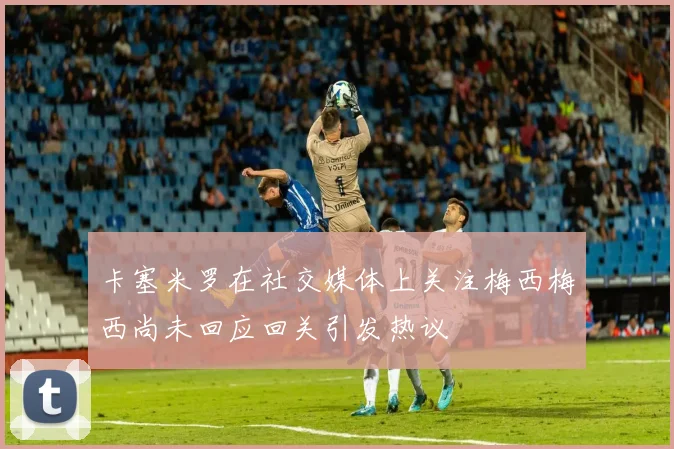 卡塞米罗在社交媒体上关注梅西梅西尚未回应回关引发热议
