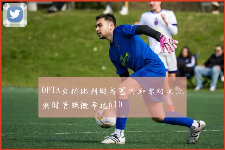 OPTA分析比利时与塞内加尔对决比利时晋级概率达610