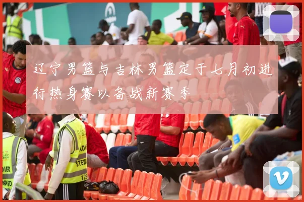 辽宁男篮与吉林男篮定于七月初进行热身赛以备战新赛季