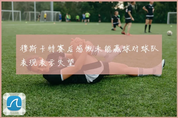 穆斯卡特赛后感慨未能赢球对球队表现表示失望