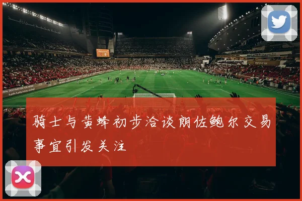 骑士与黄蜂初步洽谈朗佐鲍尔交易事宜引发关注