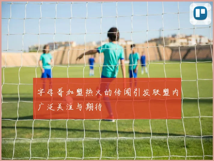 字母哥加盟热火的传闻引发联盟内广泛关注与期待