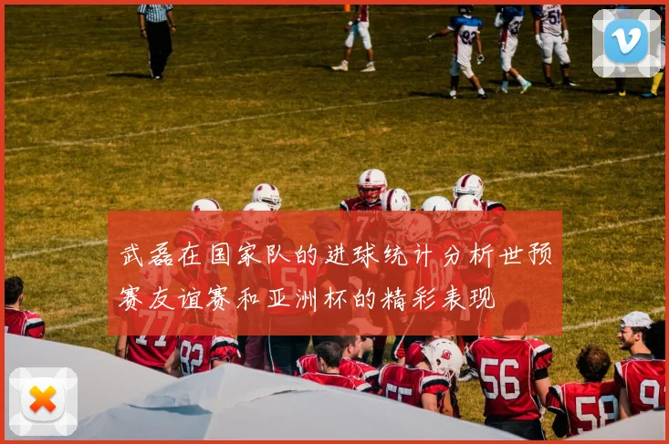 武磊在国家队的进球统计分析世预赛友谊赛和亚洲杯的精彩表现