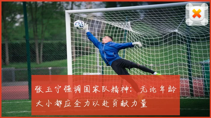 张玉宁强调国家队精神：无论年龄大小都应全力以赴贡献力量