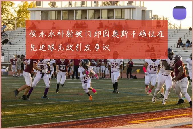 侯永永补射破门却因奥斯卡越位在先进球无效引发争议