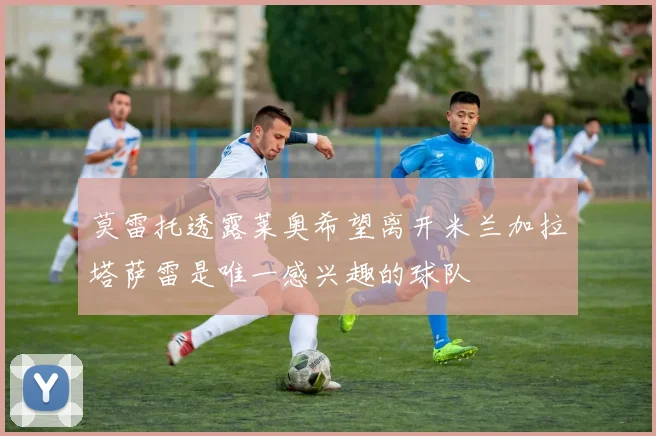 莫雷托透露莱奥希望离开米兰加拉塔萨雷是唯一感兴趣的球队