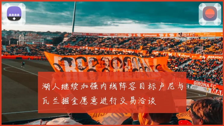 湖人继续加强内线阵容目标卢尼与瓦兰掘金愿意进行交易洽谈