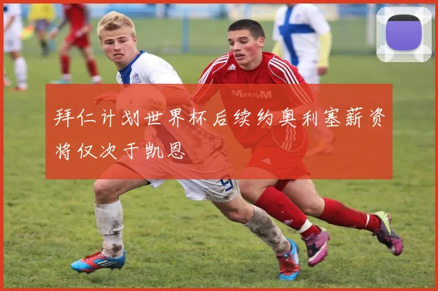 拜仁计划世界杯后续约奥利塞薪资将仅次于凯恩