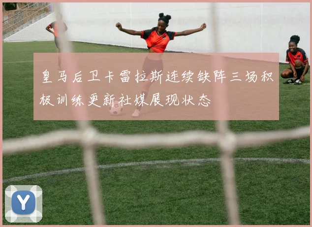 皇马后卫卡雷拉斯连续缺阵三场积极训练更新社媒展现状态