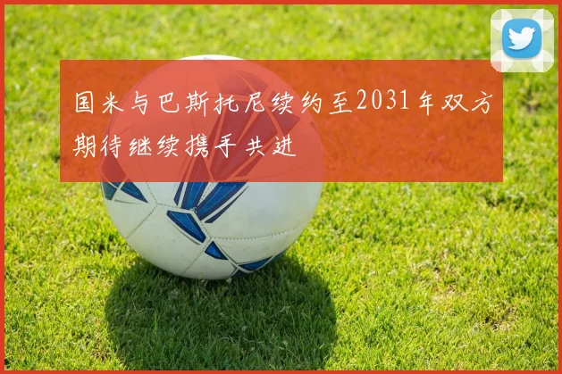 国米与巴斯托尼续约至2031年双方期待继续携手共进