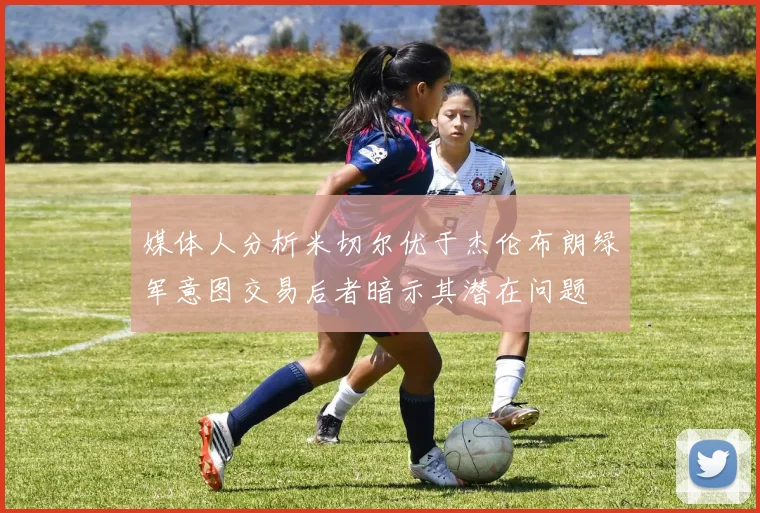 媒体人分析米切尔优于杰伦布朗绿军意图交易后者暗示其潜在问题