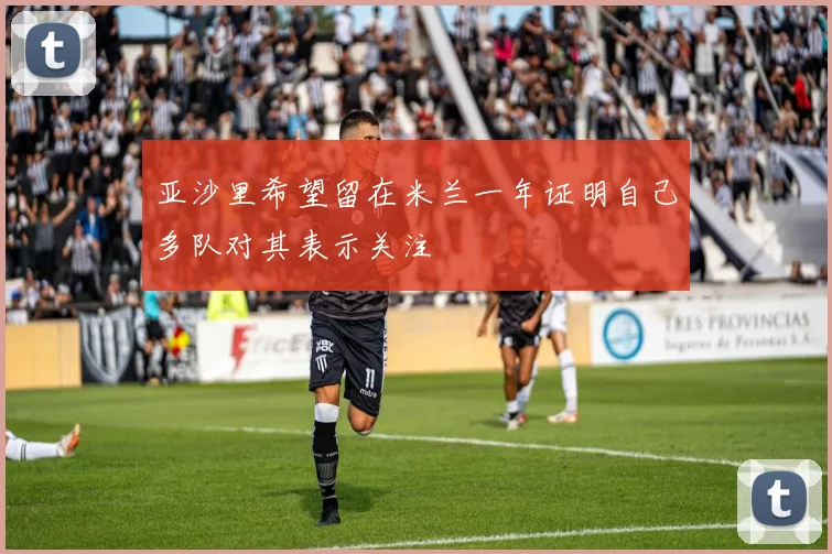 亚沙里希望留在米兰一年证明自己多队对其表示关注