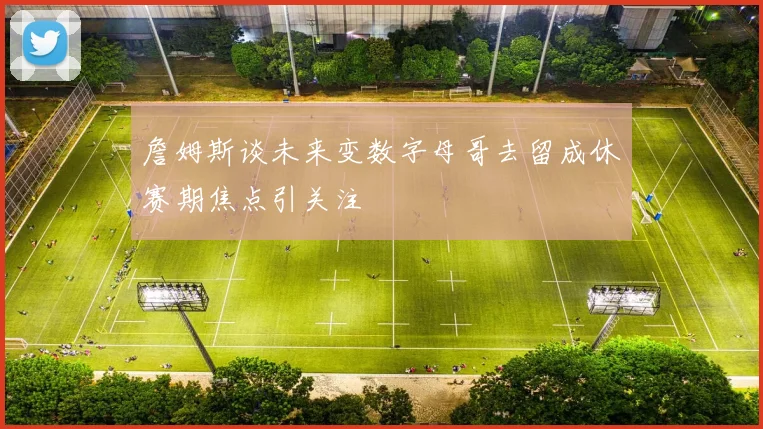 詹姆斯谈未来变数字母哥去留成休赛期焦点引关注