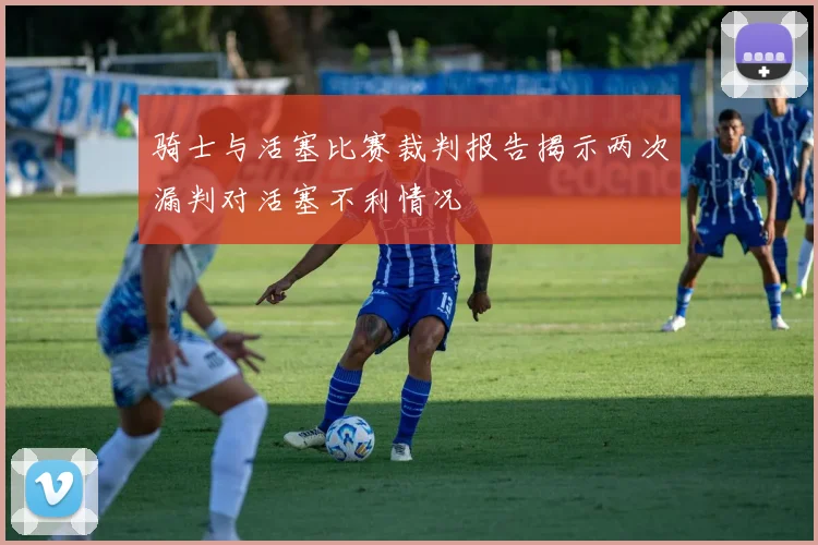 骑士与活塞比赛裁判报告揭示两次漏判对活塞不利情况