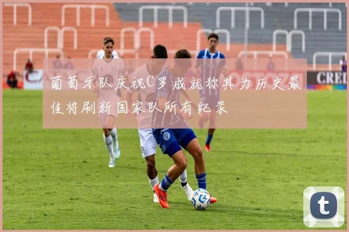 葡萄牙队庆祝C罗成就称其为历史最佳将刷新国家队所有纪录