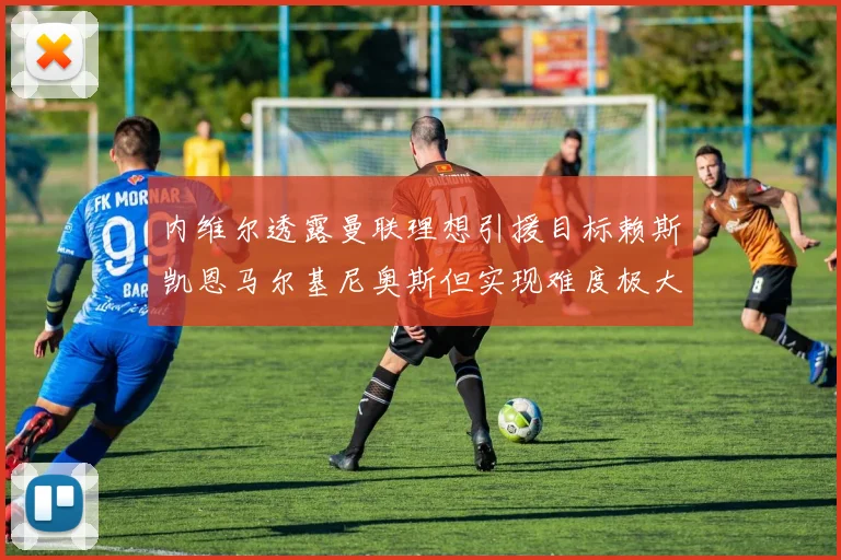 内维尔透露曼联理想引援目标赖斯凯恩马尔基尼奥斯但实现难度极大
