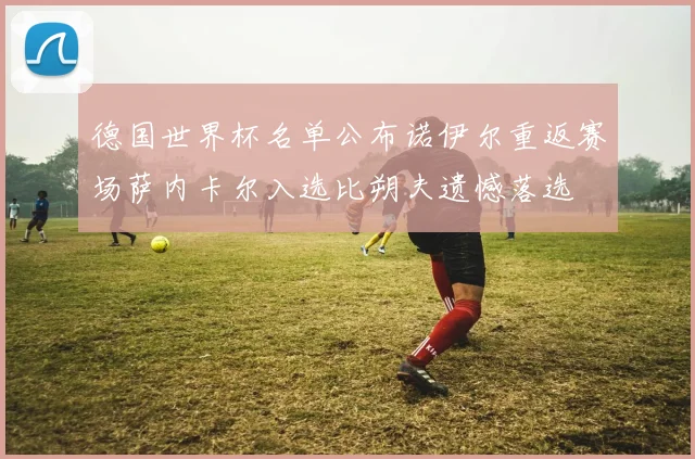 德国世界杯名单公布诺伊尔重返赛场萨内卡尔入选比朔夫遗憾落选